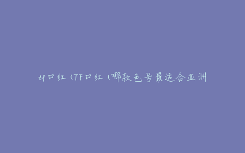 tf口红(TF口红(哪款色号最适合亚洲人？))