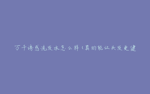 万千诱惑洗发水怎么样(真的能让头发更健康吗)