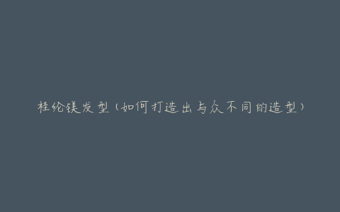 桂纶镁发型(如何打造出与众不同的造型)