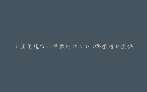 王者荣耀黄化视频网站入口(哪些网站提供免费观看)