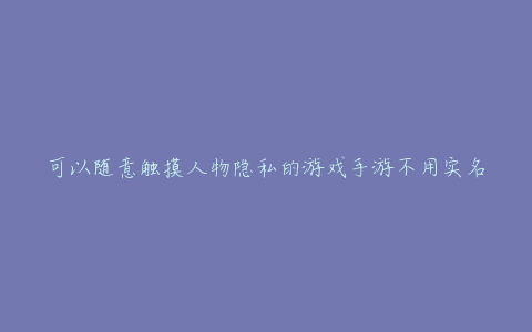 可以随意触摸人物隐私的游戏手游不用实名认证(这些隐私信息可能被泄露)