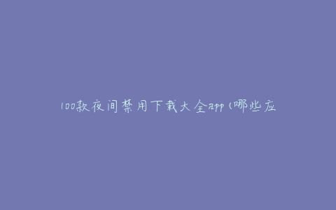 100款夜间禁用下载大全app(哪些应用可以帮助你更好地保护眼睛?)