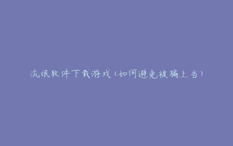 流氓软件下载游戏(如何避免被骗上当)