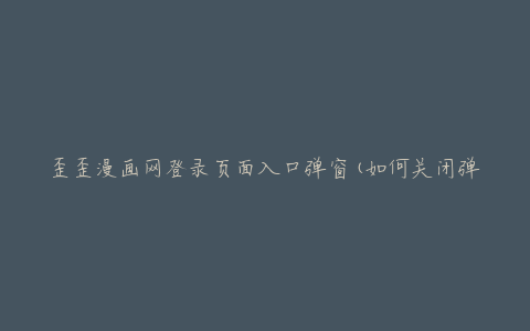 歪歪漫画网登录页面入口弹窗(如何关闭弹窗并正常登录)