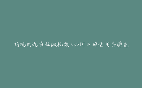 胡桃的乳液狂飙视频(如何正确使用并避免意外)