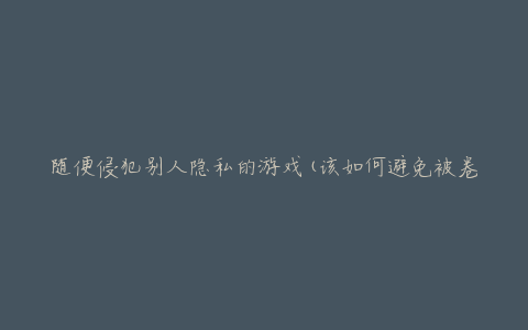 随便侵犯别人隐私的游戏(该如何避免被卷入隐私泄露风险)