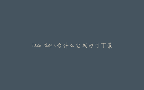 Face Shop(为什么它成为时下最受欢迎的韩国化妆品品牌之一？)