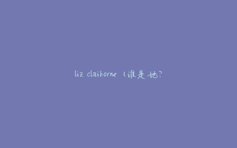 liz claiborne (谁是她？她的设计风格如何？)