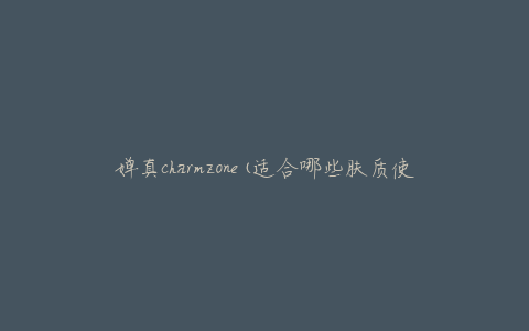 婵真charmzone(适合哪些肤质使用)