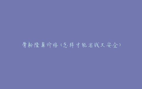 骨粉隆鼻价格(怎样才能省钱又安全)