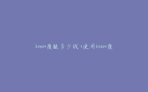 botox瘦腿多少钱(使用botox瘦腿需要多少费用)