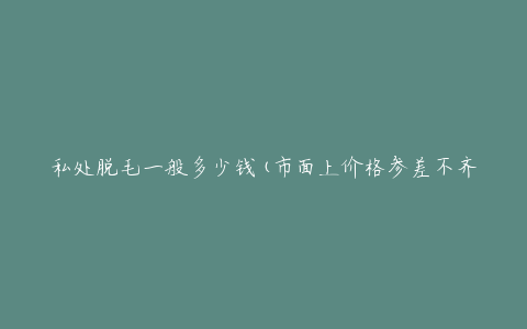 私处脱毛一般多少钱(市面上价格参差不齐，如何选择靠谱的脱毛机构)