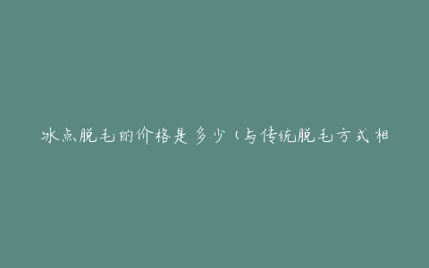 冰点脱毛的价格是多少(与传统脱毛方式相比，是否更值得选择?)
