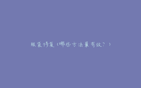 眼袋修复(哪些方法最有效？)