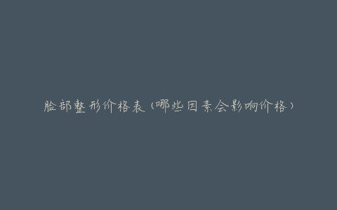 脸部整形价格表(哪些因素会影响价格)
