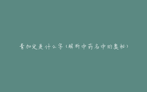 青加定是什么字(解析中药名中的奥秘)