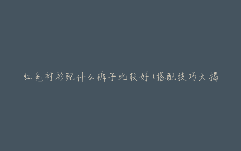 红色衬衫配什么裤子比较好(搭配技巧大揭秘)