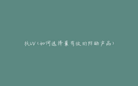 抗UV(如何选择最有效的防晒产品)