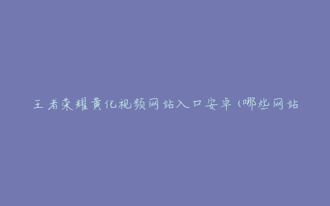 王者荣耀黄化视频网站入口安卓(哪些网站提供安卓版本的黄化视频)