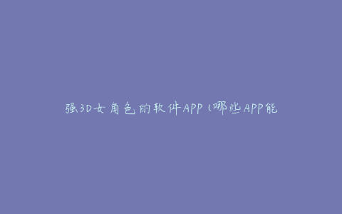 强3D女角色的软件APP(哪些APP能让你体验最逼真的虚拟女友)