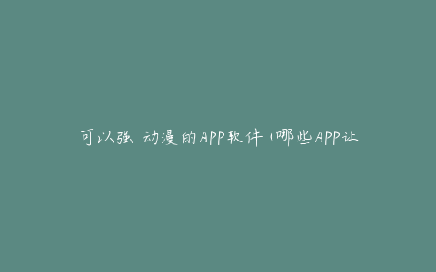 可以强 动漫的APP软件(哪些APP让你尽情追番)