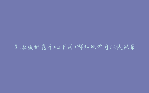 乳液模拟器手机下载(哪些软件可以提供最佳的模拟体验)