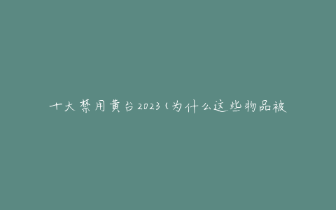 十大禁用黄台2023(为什么这些物品被列为禁用)