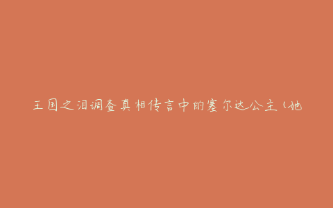 王国之泪调查真相传言中的塞尔达公主(她到底是谁?)