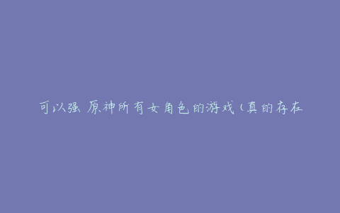 可以强 原神所有女角色的游戏(真的存在吗?)