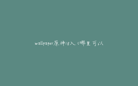 wallpaper原神18入(哪里可以免费下载高清壁纸？)