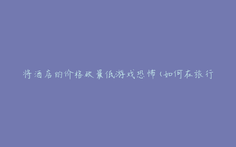 将酒店的价格砍最低游戏恐怖(如何在旅行中省钱又安心)
