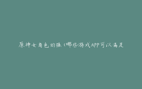 原神女角色的强(哪些游戏APP可以满足你的需求)