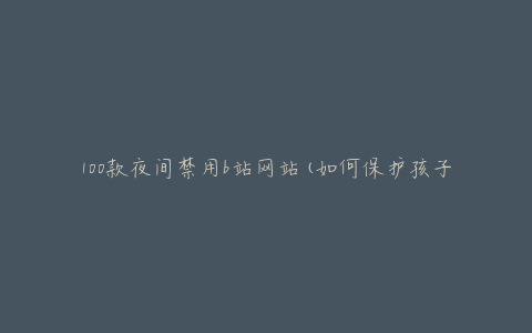 100款夜间禁用b站网站(如何保护孩子的健康成长)