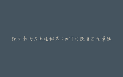 强火影女角色模拟器(如何打造自己的最强忍者女角色)