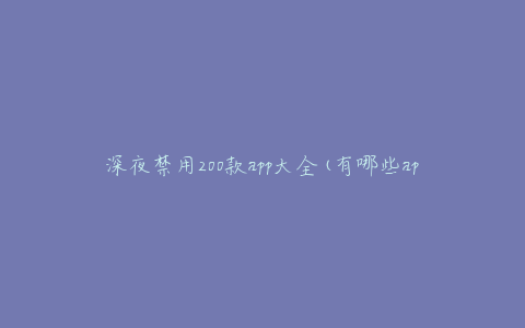 深夜禁用200款app大全(有哪些app不能在晚上使用？)