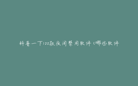 科普一下100款夜间禁用软件(哪些软件能有效护眼?)