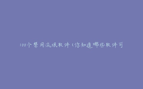 100个禁用流氓软件(你知道哪些软件可能会危害你的电脑安全吗？)