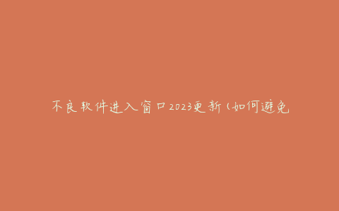 不良软件进入窗口2023更新(如何避免和清除恶意软件)