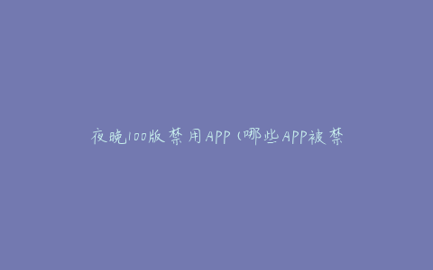 夜晚100版禁用APP(哪些APP被禁用了？如何解决？)