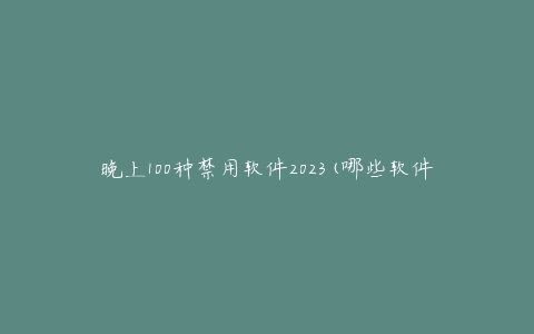 晚上100种禁用软件2023(哪些软件将被列入黑名单?)