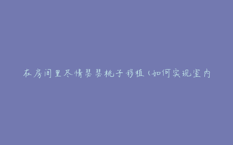 在房间里尽情瑟瑟桃子移植(如何实现室内果树移植)