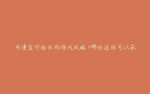 用便宜价格收购游戏攻略(哪些途径可以获取高质量攻略?)