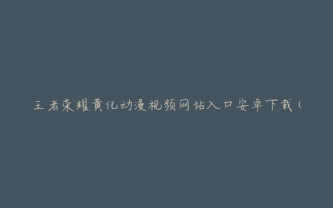 王者荣耀黄化动漫视频网站入口安卓下载(哪些网站提供最新下载链接)
