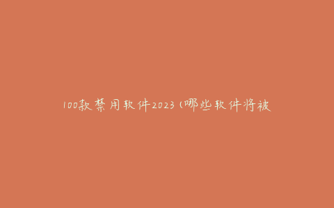100款禁用软件2023(哪些软件将被禁用，如何保护你的设备)