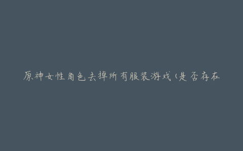 原神女性角色去掉所有服装游戏(是否存在这种可能性?)