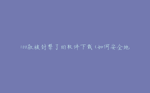 100款被封禁了的软件下载(如何安全地获取并使用)