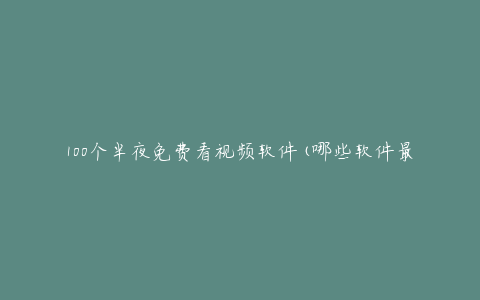 100个半夜免费看视频软件(哪些软件最受欢迎?)