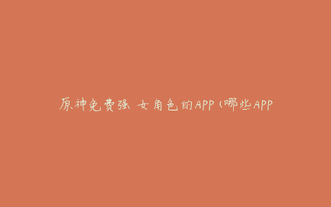 原神免费强 女角色的APP(哪些APP可以让你获得更多女角色)