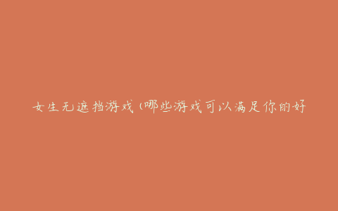 女生无遮挡游戏(哪些游戏可以满足你的好奇心)