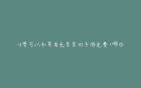 18禁可以和男角色瑟瑟的手游免费(哪些平台可以下载?)